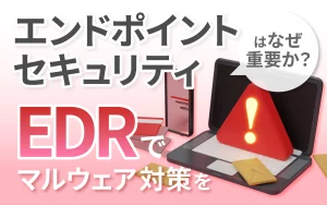 エンドポイントセキュリティはなぜ重要か？EDRでマルウェア対策を