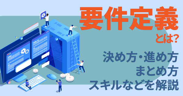 要件定義とは？決め方・進め方・まとめ方・スキルなどを解説